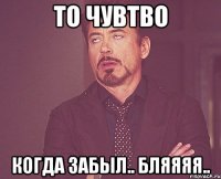 То чувтво Когда забыл.. бляяяя..