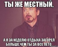 ты же местный, а я за неделю отдыха загорел больше,чем ты за все лето.