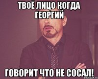 Твоё лицо когда Георгий Говорит что не сосал!