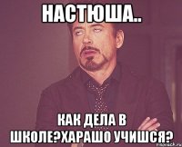 Настюша.. как дела в школе?харашо учишся?