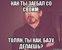 Как ты заебал со своим: Толян, Ты как, базу делаешь?