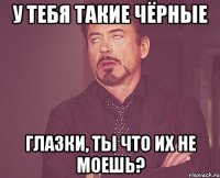 У ТЕБЯ ТАКИЕ ЧЁРНЫЕ ГЛАЗКИ, ТЫ ЧТО ИХ НЕ МОЕШЬ?