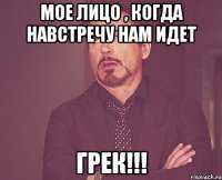 Мое лицо , когда навстречу нам идет ГРЕК!!!