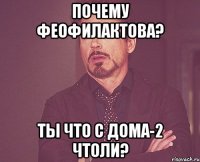 ПОЧЕМУ ФЕОФИЛАКТОВА? ТЫ ЧТО С ДОМА-2 ЧТОЛИ?