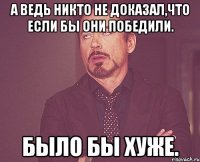 А ведь никто не доказал,что если бы они победили. Было бы хуже.