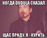 КОГДА DUDULA СКАЗАЛ ЩАС ПРИДУ, Я - КУРИТЬ