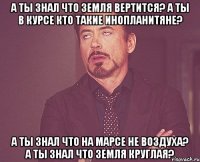 А ты знал что Земля вертится? А ты в курсе кто такие инопланитяне? А ты знал что на Марсе не воздуха? А ты знал что Земля круглая?