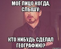 Моё лицо когда, слышу: Кто нибудь сделал географию?