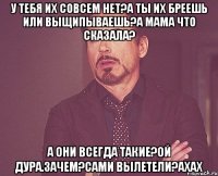 У тебя их совсем нет?А ты их бреешь или выщипываешь?А мама что сказала? А они всегда такие?Ой дура.Зачем?Сами вылетели?ахах