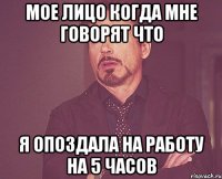 Мое лицо когда мне говорят что я опоздала на работу на 5 часов