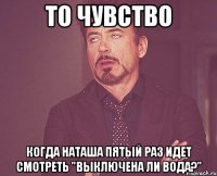 то чувство когда Наташа пятый раз идет смотреть "выключена ли вода?"