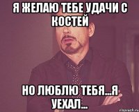 я желаю тебе удачи с костей но люблю тебя...я уехал...