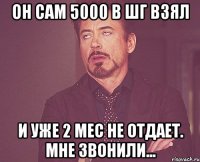 он сам 5000 в шг взял и уже 2 мес не отдает. мне звонили...