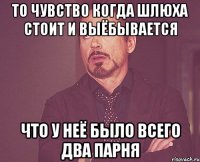 То чувство когда шлюха стоит и выёбывается Что у неё было всего два парня