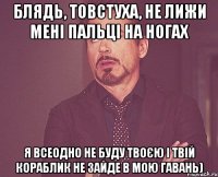 Блядь, Товстуха, не лижи мені пальці на ногах я всеодно не буду твоєю і твій кораблик не зайде в мою гавань)