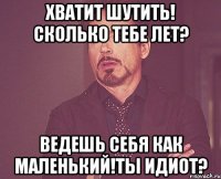 Хватит шутить! сколько тебе лет? ведешь себя как маленький!Ты идиот?