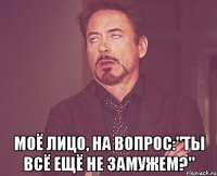  моё лицо, на вопрос:"Ты всё ещё не замужем?"