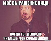 Моё выражение лица когда ты ,Денис,не читаешь мои сообщения!!!