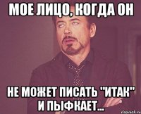 мое лицо, когда он Не может писать "ИТАК" и пыфкает...