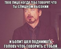 Твоё лицо когда тебе говорят,что ты слишком высокий И болит шея поднимать голову чтоб говорить с тобой