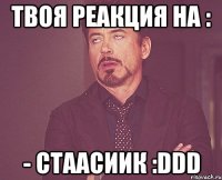 Твоя реакция на : - Стаасиик :DDD