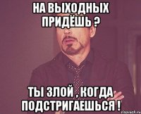 На выходных придёшь ? Ты злой , когда подстригаешься !