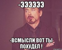 -ээээээ -всмысли вот ты похудел !