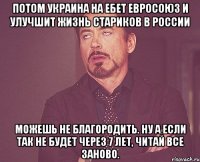 Потом Украина на ебет Евросоюз и улучшит жизнь стариков в России Можешь не благородить. Ну а если так не будет через 7 лет, читай все заново.