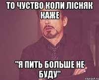 то чуство коли Лісняк каже "я пить больше не буду"