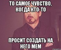 То самое чувство, когда кто-то просит создать на него мем