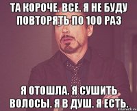 Та короче. Все. Я не буду повторять по 100 раз Я отошла. я сушить волосы. Я в душ. Я есть.