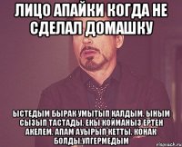 Лицо апайки когда не сделал домашку Ыстедым бырак умытып калдым. Ыным сызып тастады. Екы койманыз ертен акелем. Апам ауырып кетты. Конак болды.Улгермедым