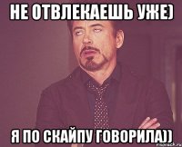 не отвлекаешь уже) я по скайпу говорила))