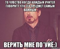 то чувство когда каждый учител говоритт что его предмет самый важный. верить мне по*уйЁ:)