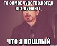 То самое чувство,когда все думают , что я пошлый