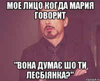 мое лицо когда Мария говорит "вона думає шо ти лесбіянка?"