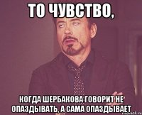 то чувство, когда шербакова говорит не опаздывать, а сама опаздывает