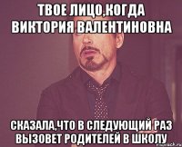 Твое лицо,когда Виктория Валентиновна Сказала,что в следующий раз вызовет родителей в школу