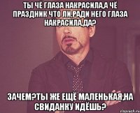 ты чё глаза накрасила,а чё праздник что ли,ради него глаза накрасила,да? зачем?ты же ещё маленькая,на свиданку идёшь?