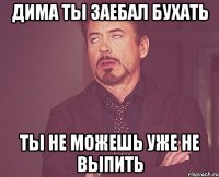 Дима ты заебал бухать Ты не можешь уже не выпить