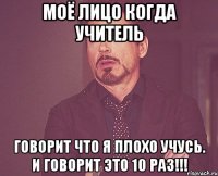 Моё лицо когда учитель говорит что я плохо учусь. И говорит это 10 раз!!!