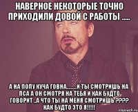 наверное некоторые точно приходили довой с работы ..... а на полу куча говна.........и ты смотришь на пса а он смотря на тебя и как будто говорит „а что ты на меня смотришь ???? как будто это я!!!!!