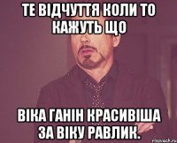 Те Відчуття коли то кажуть що Віка Ганін красивіша за Віку Равлик.