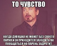 то чувство когда дувушка не может без своего парня,и ей приходится заходить вк пообщаться.Но парень задротит