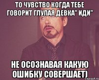 То чувство когда тебе говорит глупая девка" Иди" Не осознавая какую ошибку совершает)