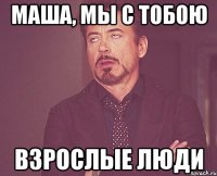 МАША, МЫ С ТОБОЮ ВЗРОСЛЫЕ ЛЮДИ