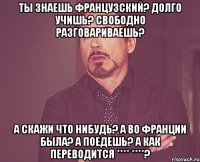 Ты знаешь французский? Долго учишь? Свободно разговариваешь? А скажи что нибудь? А во Франции была? а поедешь? А как переводится **** ****?