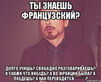 Ты знаешь французский? Долго учишь? Свободно разговариваешь? А скажи что нибудь? А во Франции была? а поедешь? А как переводится **** ****?