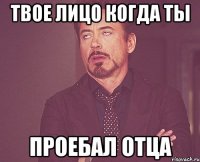 твое лицо когда ты проебал отца