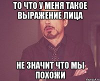 ТО ЧТО У МЕНЯ ТАКОЕ ВЫРАЖЕНИЕ ЛИЦА НЕ ЗНАЧИТ ЧТО МЫ ПОХОЖИ